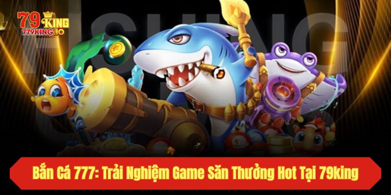Bắn Cá 777: Trải Nghiệm Game Săn Thưởng Hot Tại 79king